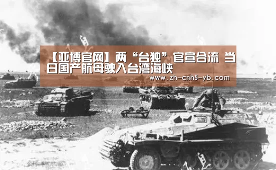 【亚博官网】两“台独”官宣合流 当日国产航母驶入台湾海峡(图1) 亚博体育